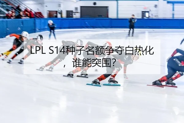 LPL S14种子名额争夺白热化，谁能突围？