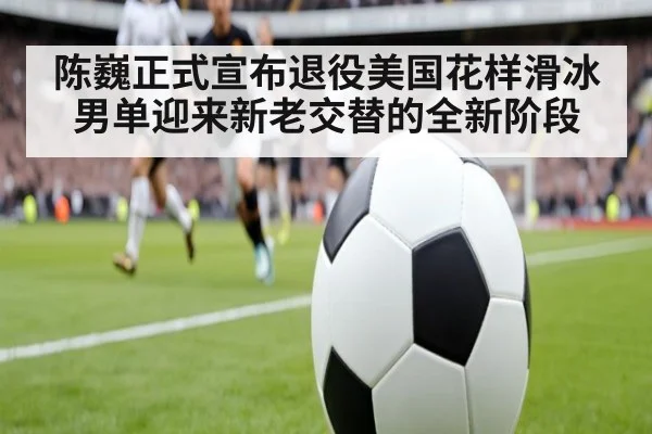 陈巍正式宣布退役美国花样滑冰男单迎来新老交替的全新阶段